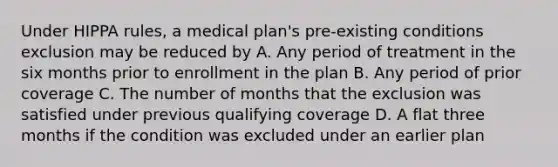 Under HIPPA rules, a medical plan's pre-existing conditions exclusion may be reduced by A. Any period of treatment in the six months prior to enrollment in the plan B. Any period of prior coverage C. The number of months that the exclusion was satisfied under previous qualifying coverage D. A flat three months if the condition was excluded under an earlier plan