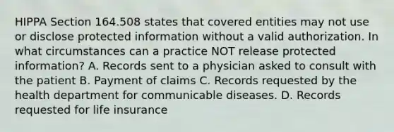 HIPPA Section 164.508 states that covered entities may not use or disclose protected information without a valid authorization. In what circumstances can a practice NOT release protected information? A. Records sent to a physician asked to consult with the patient B. Payment of claims C. Records requested by the health department for communicable diseases. D. Records requested for life insurance