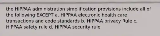 the HIPPAA administration simplification provisions include all of the following EXCEPT a. HIPPAA electronic health care transactions and code standards b. HIPPAA privacy Rule c. HIPPAA safety rule d. HIPPAA security rule