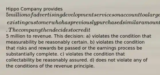 Hippo Company provides 5 million of advertising development services on account to a large, existing customer who has previously purchased similar amounts of services and has always paid on time. The company then decides to credit5 million to revenue. This decision: a) violates the condition that measurability be reasonably certain. b) violates the condition that risks and rewards be passed or the earnings process be substantially complete. c) violates the condition that collectability be reasonably assured. d) does not violate any of the conditions of the revenue principle.