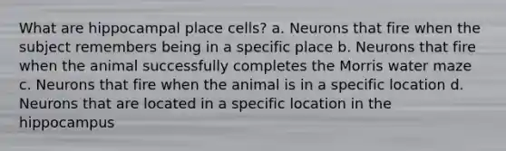 What are hippocampal place cells? a. Neurons that fire when the subject remembers being in a specific place b. Neurons that fire when the animal successfully completes the Morris water maze c. Neurons that fire when the animal is in a specific location d. Neurons that are located in a specific location in the hippocampus