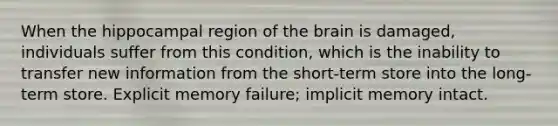 When the hippocampal region of <a href='https://www.questionai.com/knowledge/kLMtJeqKp6-the-brain' class='anchor-knowledge'>the brain</a> is damaged, individuals suffer from this condition, which is the inability to transfer new information from the short-term store into the long-term store. Explicit memory failure; implicit memory intact.