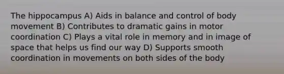 The hippocampus A) Aids in balance and control of body movement B) Contributes to dramatic gains in motor coordination C) Plays a vital role in memory and in image of space that helps us find our way D) Supports smooth coordination in movements on both sides of the body