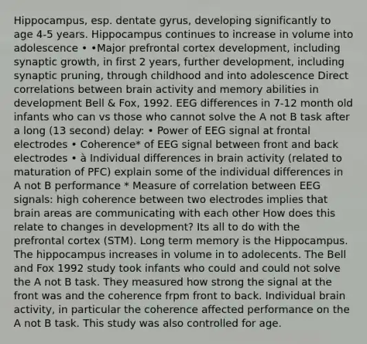 Hippocampus, esp. dentate gyrus, developing significantly to age 4-5 years. Hippocampus continues to increase in volume into adolescence • •Major prefrontal cortex development, including synaptic growth, in first 2 years, further development, including synaptic pruning, through childhood and into adolescence Direct correlations between brain activity and memory abilities in development Bell & Fox, 1992. EEG differences in 7-12 month old infants who can vs those who cannot solve the A not B task after a long (13 second) delay: • Power of EEG signal at frontal electrodes • Coherence* of EEG signal between front and back electrodes • à Individual differences in brain activity (related to maturation of PFC) explain some of the individual differences in A not B performance * Measure of correlation between EEG signals: high coherence between two electrodes implies that brain areas are communicating with each other How does this relate to changes in development? Its all to do with the prefrontal cortex (STM). Long term memory is the Hippocampus. The hippocampus increases in volume in to adolecents. The Bell and Fox 1992 study took infants who could and could not solve the A not B task. They measured how strong the signal at the front was and the coherence frpm front to back. Individual brain activity, in particular the coherence affected performance on the A not B task. This study was also controlled for age.