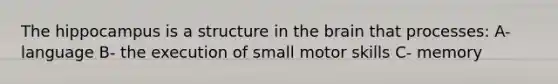 The hippocampus is a structure in the brain that processes: A- language B- the execution of small motor skills C- memory