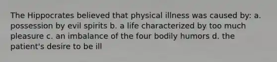 The Hippocrates believed that physical illness was caused by: a. possession by evil spirits b. a life characterized by too much pleasure c. an imbalance of the four bodily humors d. the patient's desire to be ill