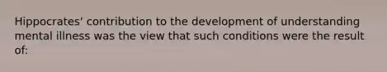 Hippocrates' contribution to the development of understanding mental illness was the view that such conditions were the result of: