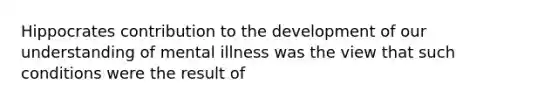 Hippocrates contribution to the development of our understanding of mental illness was the view that such conditions were the result of