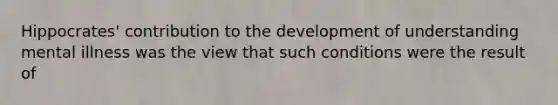 Hippocrates' contribution to the development of understanding mental illness was the view that such conditions were the result of