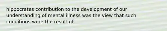 hippocrates contribution to the development of our understanding of mental illness was the view that such conditions were the result of: