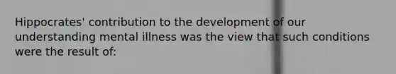 Hippocrates' contribution to the development of our understanding mental illness was the view that such conditions were the result of: