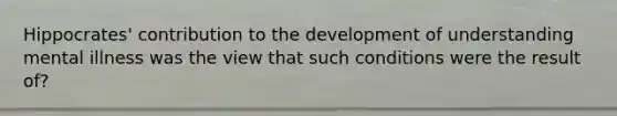 Hippocrates' contribution to the development of understanding mental illness was the view that such conditions were the result of?