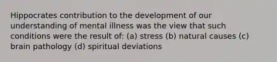 Hippocrates contribution to the development of our understanding of mental illness was the view that such conditions were the result of: (a) stress (b) natural causes (c) brain pathology (d) spiritual deviations