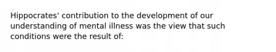 Hippocrates' contribution to the development of our understanding of mental illness was the view that such conditions were the result of: