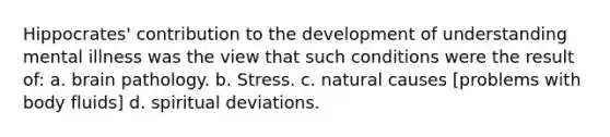 Hippocrates' contribution to the development of understanding mental illness was the view that such conditions were the result of: a. brain pathology. b. Stress. c. natural causes [problems with body fluids] d. spiritual deviations.