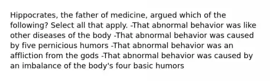 Hippocrates, the father of medicine, argued which of the following? Select all that apply. -That abnormal behavior was like other diseases of the body -That abnormal behavior was caused by five pernicious humors -That abnormal behavior was an affliction from the gods -That abnormal behavior was caused by an imbalance of the body's four basic humors