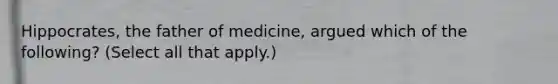 Hippocrates, the father of medicine, argued which of the following? (Select all that apply.)