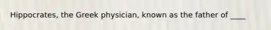 Hippocrates, the Greek physician, known as the father of ____