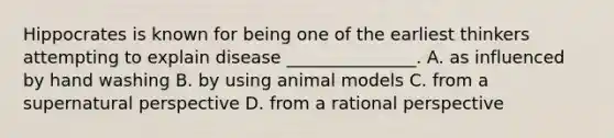 Hippocrates is known for being one of the earliest thinkers attempting to explain disease _______________. A. as influenced by hand washing B. by using animal models C. from a supernatural perspective D. from a rational perspective