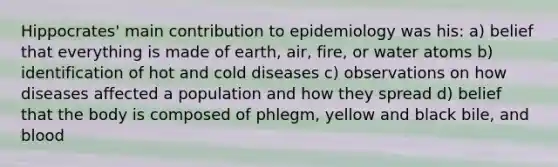 Hippocrates' main contribution to epidemiology was his: a) belief that everything is made of earth, air, fire, or water atoms b) identification of hot and cold diseases c) observations on how diseases affected a population and how they spread d) belief that the body is composed of phlegm, yellow and black bile, and blood