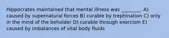 Hippocrates maintained that mental illness was ________. A) caused by supernatural forces B) curable by trephination C) only in the mind of the beholder D) curable through exorcism E) caused by imbalances of vital body fluids