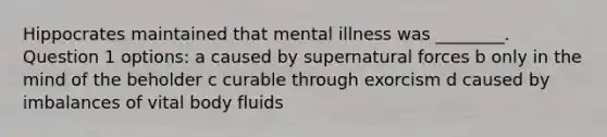 Hippocrates maintained that mental illness was ________. Question 1 options: a caused by supernatural forces b only in the mind of the beholder c curable through exorcism d caused by imbalances of vital body fluids