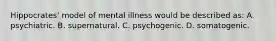 Hippocrates' model of mental illness would be described as: A. psychiatric. B. supernatural. C. psychogenic. D. somatogenic.