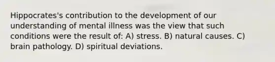 Hippocrates's contribution to the development of our understanding of mental illness was the view that such conditions were the result of: A) stress. B) natural causes. C) brain pathology. D) spiritual deviations.