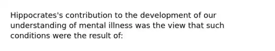 Hippocrates's contribution to the development of our understanding of mental illness was the view that such conditions were the result of: