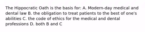 The Hippocratic Oath is the basis for: A. Modern-day medical and dental law B. the obligation to treat patients to the best of one's abilities C. the code of ethics for the medical and dental professions D. both B and C