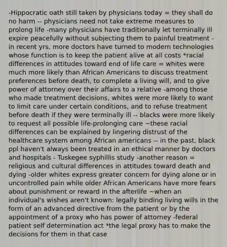 -Hippocratic oath still taken by physicians today = they shall do no harm -- physicians need not take extreme measures to prolong life -many physicians have traditionally let terminally ill expire peacefully without subjecting them to painful treatment -in recent yrs, more doctors have turned to modern technologies whose function is to keep the patient alive at all costs *racial differences in attitudes toward end of life care = whites were much more likely than African Americans to discuss treatment preferences before death, to complete a living will, and to give power of attorney over their affairs to a relative -among those who made treatment decisions, whites were more likely to want to limit care under certain conditions, and to refuse treatment before death if they were terminally ill -- blacks were more likely to request all possible life-prolonging care ~these racial differences can be explained by lingering distrust of the healthcare system among African americans -- in the past, black ppl haven't always been treated in an ethical manner by doctors and hospitals - Tuskegee syphillis study -another reason = religious and cultural differences in attitudes toward death and dying -older whites express greater concern for dying alone or in uncontrolled pain while older African Americans have more fears about punishment or reward in the afterlife ~when an individual's wishes aren't known: legally binding living wills in the form of an advanced directive from the patient or by the appointment of a proxy who has power of attorney -federal patient self determination act *the legal proxy has to make the decisions for them in that case