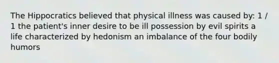 The Hippocratics believed that physical illness was caused by: 1 / 1 the patient's inner desire to be ill possession by evil spirits a life characterized by hedonism an imbalance of the four bodily humors