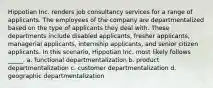 Hippotian Inc. renders job consultancy services for a range of applicants. The employees of the company are departmentalized based on the type of applicants they deal with. These departments include disabled applicants, fresher applicants, managerial applicants, internship applicants, and senior citizen applicants. In this scenario, Hippotian Inc. most likely follows _____. a. functional departmentalization b. product departmentalization c. customer departmentalization d. geographic departmentalization