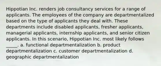 Hippotian Inc. renders job consultancy services for a range of applicants. The employees of the company are departmentalized based on the type of applicants they deal with. These departments include disabled applicants, fresher applicants, managerial applicants, internship applicants, and senior citizen applicants. In this scenario, Hippotian Inc. most likely follows _____. a. functional departmentalization b. product departmentalization c. customer departmentalization d. geographic departmentalization