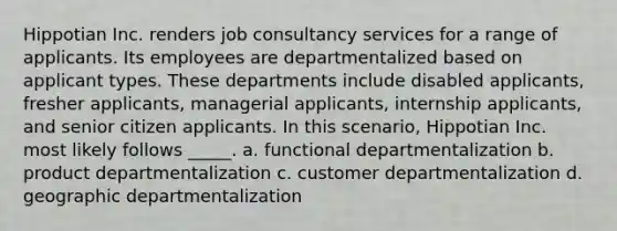 Hippotian Inc. renders job consultancy services for a range of applicants. Its employees are departmentalized based on applicant types. These departments include disabled applicants, fresher applicants, managerial applicants, internship applicants, and senior citizen applicants. In this scenario, Hippotian Inc. most likely follows _____. a. functional departmentalization b. product departmentalization c. customer departmentalization d. geographic departmentalization