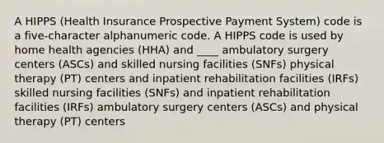 A HIPPS (Health Insurance Prospective Payment System) code is a five-character alphanumeric code. A HIPPS code is used by home health agencies (HHA) and ____ ambulatory surgery centers (ASCs) and skilled nursing facilities (SNFs) physical therapy (PT) centers and inpatient rehabilitation facilities (IRFs) skilled nursing facilities (SNFs) and inpatient rehabilitation facilities (IRFs) ambulatory surgery centers (ASCs) and physical therapy (PT) centers