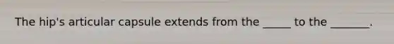 The hip's articular capsule extends from the _____ to the _______.