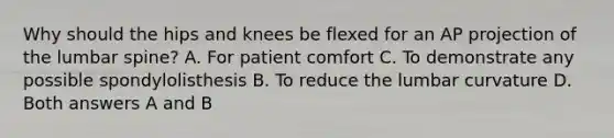 Why should the hips and knees be flexed for an AP projection of the lumbar spine? A. For patient comfort C. To demonstrate any possible spondylolisthesis B. To reduce the lumbar curvature D. Both answers A and B