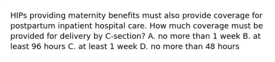 HIPs providing maternity benefits must also provide coverage for postpartum inpatient hospital care. How much coverage must be provided for delivery by C-section? A. no more than 1 week B. at least 96 hours C. at least 1 week D. no more than 48 hours