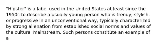 "Hipster" is a label used in the United States at least since the 1950s to describe a usually young person who is trendy, stylish, or progressive in an unconventional way, typically characterized by strong alienation from established social norms and values of the cultural mainstream. Such persons constitute an example of a