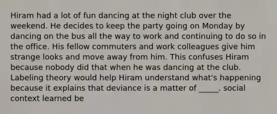 Hiram had a lot of fun dancing at the night club over the weekend. He decides to keep the party going on Monday by dancing on the bus all the way to work and continuing to do so in the office. His fellow commuters and work colleagues give him strange looks and move away from him. This confuses Hiram because nobody did that when he was dancing at the club. Labeling theory would help Hiram understand what's happening because it explains that deviance is a matter of _____. social context learned be