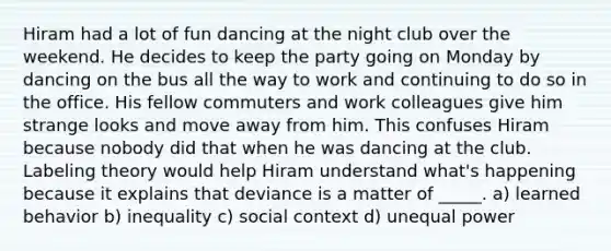 Hiram had a lot of fun dancing at the night club over the weekend. He decides to keep the party going on Monday by dancing on the bus all the way to work and continuing to do so in the office. His fellow commuters and work colleagues give him strange looks and move away from him. This confuses Hiram because nobody did that when he was dancing at the club. Labeling theory would help Hiram understand what's happening because it explains that deviance is a matter of _____. a) learned behavior b) inequality c) social context d) unequal power