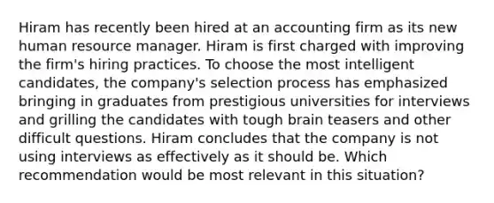 Hiram has recently been hired at an accounting firm as its new human resource manager. Hiram is first charged with improving the firm's hiring practices. To choose the most intelligent candidates, the company's selection process has emphasized bringing in graduates from prestigious universities for interviews and grilling the candidates with tough brain teasers and other difficult questions. Hiram concludes that the company is not using interviews as effectively as it should be. Which recommendation would be most relevant in this situation?