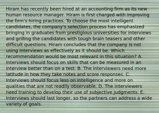 Hiram has recently been hired at an accounting firm as its new human resource manager. Hiram is first charged with improving the firm's hiring practices. To choose the most intelligent candidates, the company's selection process has emphasized bringing in graduates from prestigious universities for interviews and grilling the candidates with tough brain teasers and other difficult questions. Hiram concludes that the company is not using interviews as effectively as it should be. Which recommendation would be most relevant in this situation? A. Interviews should focus on skills that can be measured in an interview better than on a test. B. The interviewers need more latitude in how they take notes and score responses. C. Interviews should focus less on intelligence and more on qualities that are not readily observable. D. The interviewers need training to develop their use of subjective judgments. E. Interviews should last longer, so the partners can address a wide variety of goals.