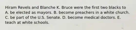 Hiram Revels and Blanche K. Bruce were the first two blacks to A. be elected as mayors. B. become preachers in a white church. C. be part of the U.S. Senate. D. become medical doctors. E. teach at white schools.