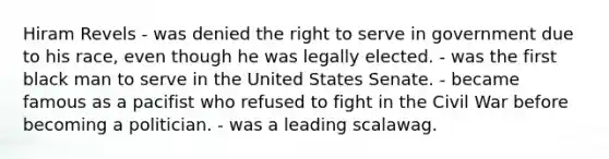Hiram Revels - was denied the right to serve in government due to his race, even though he was legally elected. - was the first black man to serve in the United States Senate. - became famous as a pacifist who refused to fight in the Civil War before becoming a politician. - was a leading scalawag.