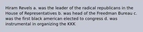 Hiram Revels a. was the leader of the radical republicans in the House of Representatives b. was head of the Freedman Bureau c. was the first black american elected to congress d. was instrumental in organizing the KKK