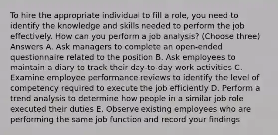 To hire the appropriate individual to fill a role, you need to identify the knowledge and skills needed to perform the job effectively. How can you perform a job analysis? (Choose three) Answers A. Ask managers to complete an open-ended questionnaire related to the position B. Ask employees to maintain a diary to track their day-to-day work activities C. Examine employee performance reviews to identify the level of competency required to execute the job efficiently D. Perform a trend analysis to determine how people in a similar job role executed their duties E. Observe existing employees who are performing the same job function and record your findings