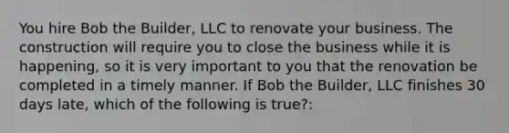 You hire Bob the Builder, LLC to renovate your business. The construction will require you to close the business while it is happening, so it is very important to you that the renovation be completed in a timely manner. If Bob the Builder, LLC finishes 30 days late, which of the following is true?: