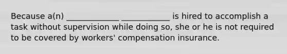 Because a(n) _____________ ____________ is hired to accomplish a task without supervision while doing so, she or he is not required to be covered by workers' compensation insurance.